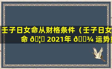 壬子日女命从财格条件（壬子日女命 🦉 2021年 🌾 运势如何）